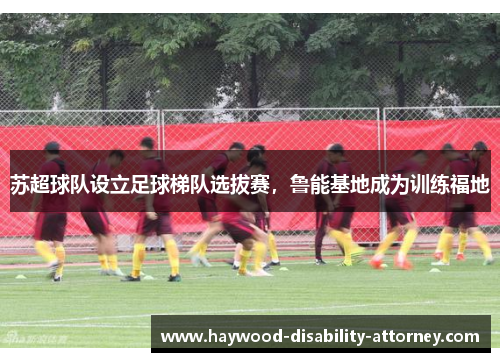 苏超球队设立足球梯队选拔赛，鲁能基地成为训练福地
